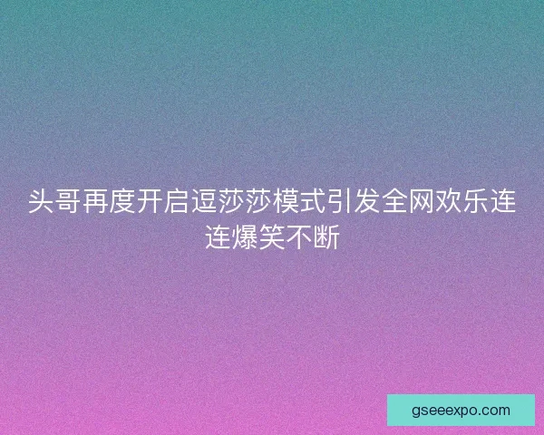 头哥再度开启逗莎莎模式引发全网欢乐连连爆笑不断