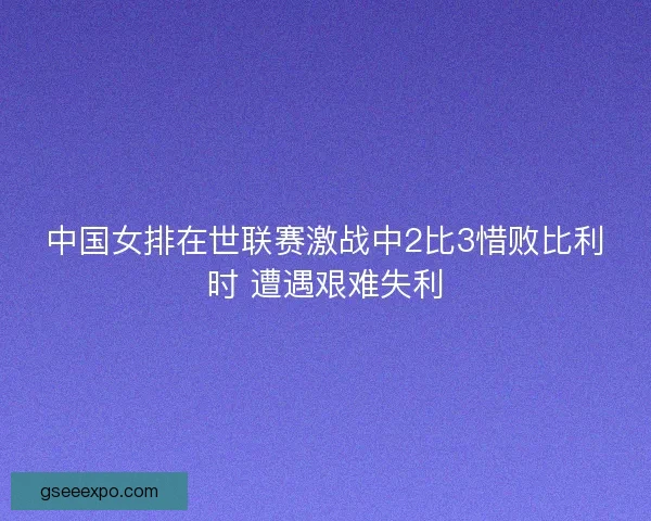 中国女排在世联赛激战中2比3惜败比利时 遭遇艰难失利