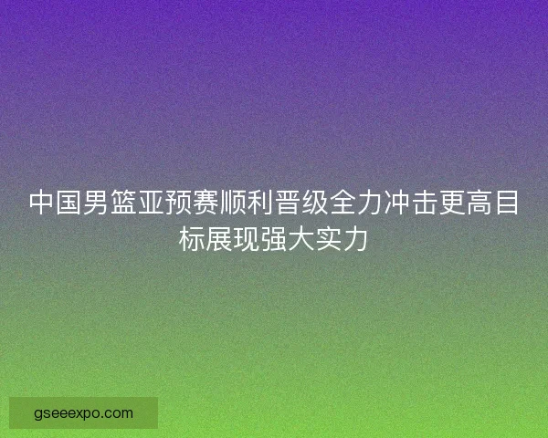 中国男篮亚预赛顺利晋级全力冲击更高目标展现强大实力