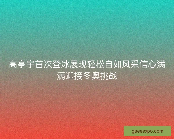 高亭宇首次登冰展现轻松自如风采信心满满迎接冬奥挑战