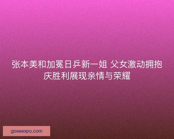 张本美和加冕日乒新一姐 父女激动拥抱庆胜利展现亲情与荣耀